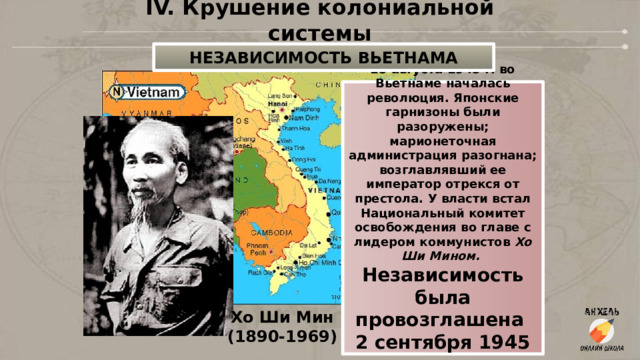 IV. Крушение колониальной системы НЕЗАВИСИМОСТЬ ВЬЕТНАМА 15 августа 1945 г. во Вьетнаме началась революция. Японские гарнизоны были разоружены; марионеточная администрация разогнана; возглавлявший ее император отрекся от престола. У власти встал Национальный комитет освобождения во главе с лидером коммунистов  Хо Ши Мином.  Независимость была провозглашена 2 сентября 1945 г. Хо Ши Мин (1890-1969) 