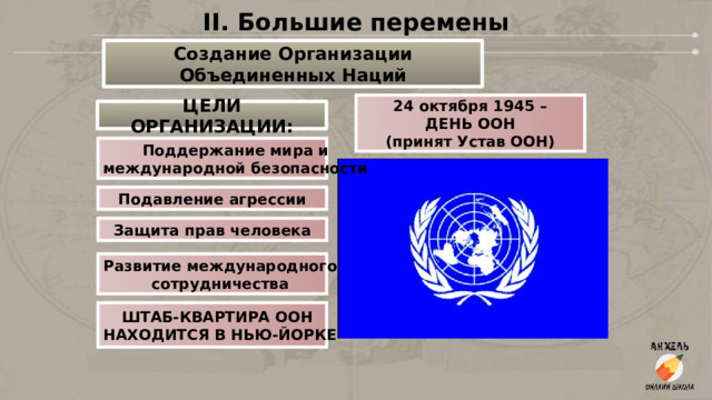 II. Большие перемены Создание Организации Объединенных Наций 24 октября 1945 – ДЕНЬ ООН (принят Устав ООН) ЦЕЛИ ОРГАНИЗАЦИИ: Поддержание мира и международной безопасности Подавление агрессии Защита прав человека Развитие международного сотрудничества ШТАБ-КВАРТИРА ООН НАХОДИТСЯ В НЬЮ-ЙОРКЕ  