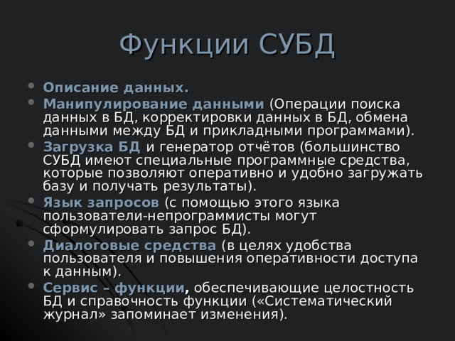 Функции СУБД Описание данных. Манипулирование данными  (Операции поиска данных в БД, корректировки данных в БД, обмена данными между БД и прикладными программами). Загрузка БД  и генератор отчётов (большинство СУБД имеют специальные программные средства, которые позволяют оперативно и удобно загружать базу и получать результаты). Язык запросов  (с помощью этого языка пользователи-непрограммисты могут сформулировать запрос БД). Диалоговые средства  (в целях удобства пользователя и повышения оперативности доступа к данным). Сервис – функции , обеспечивающие целостность БД и справочность функции («Систематический журнал» запоминает изменения).  