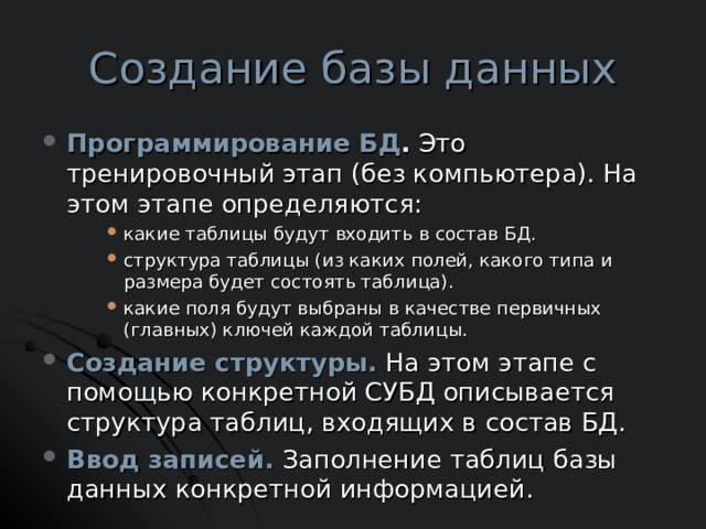 Создание базы данных Программирование БД . Это тренировочный этап (без компьютера). На этом этапе определяются: какие таблицы будут входить в состав БД. структура таблицы (из каких полей, какого типа и размера будет состоять таблица). какие поля будут выбраны в качестве первичных (главных) ключей каждой таблицы. какие таблицы будут входить в состав БД. структура таблицы (из каких полей, какого типа и размера будет состоять таблица). какие поля будут выбраны в качестве первичных (главных) ключей каждой таблицы. какие таблицы будут входить в состав БД. структура таблицы (из каких полей, какого типа и размера будет состоять таблица). какие поля будут выбраны в качестве первичных (главных) ключей каждой таблицы. Создание структуры. На этом этапе с помощью конкретной СУБД описывается структура таблиц, входящих в состав БД. Ввод записей. Заполнение таблиц базы данных конкретной информацией. 
