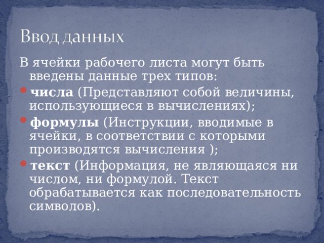 В ячейки рабочего листа могут быть введены данные трех типов: числа (Представляют собой величины, использующиеся в вычислениях) ; формулы (Инструкции, вводимые в ячейки, в соответствии с которыми производятся вычисления ) ; текст (Информация, не являющаяся ни числом, ни формулой. Текст обрабатывается как последовательность символов). 