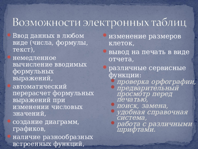 Ввод данных в любом виде (числа, формулы, текст), немедленное вычисление вводимых формульных выражений, автоматический перерасчет формульных выражений при изменении числовых значений, создание диаграмм, графиков, наличие разнообразных встроенных функций,  изменение размеров клеток, вывод на печать в виде отчета, различные сервисные функции: проверка орфографии, предварительный просмотр перед печатью, поиск, замена, удобная справочная система, работа с различными шрифтами. проверка орфографии, предварительный просмотр перед печатью, поиск, замена, удобная справочная система, работа с различными шрифтами. 
