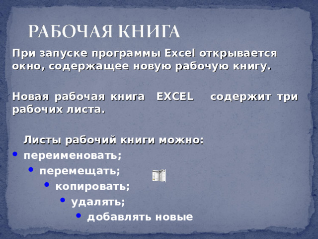 При запуске программы Excel открывается окно, содержащее новую рабочую книгу.  Новая рабочая книга EXCEL содержит три рабочих листа.   Листы рабочий книги можно:  переименовать;  перемещать;  перемещать;  копировать;  копировать;  копировать;  удалять;  удалять;  удалять;  удалять;  добавлять новые  добавлять новые  добавлять новые  добавлять новые  добавлять новые 