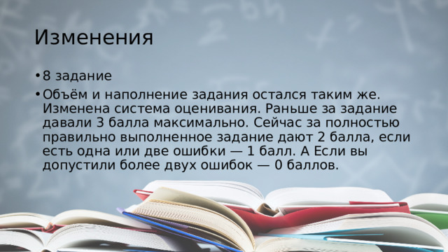 Изменения 8 задание Объём и наполнение задания остался таким же. Изменена система оценивания. Раньше за задание давали 3 балла максимально. Сейчас за полностью правильно выполненное задание дают 2 балла, если есть одна или две ошибки — 1 балл. А Если вы допустили более двух ошибок — 0 баллов. 