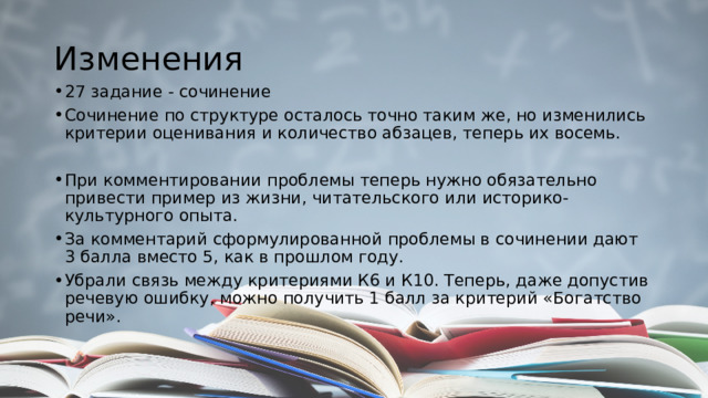 Изменения 27 задание - сочинение Сочинение по структуре осталось точно таким же, но изменились критерии оценивания и количество абзацев, теперь их восемь. При комментировании проблемы теперь нужно обязательно привести пример из жизни, читательского или историко-культурного опыта. За комментарий сформулированной проблемы в сочинении дают 3 балла вместо 5, как в прошлом году. Убрали связь между критериями К6 и К10. Теперь, даже допустив речевую ошибку, можно получить 1 балл за критерий «Богатство речи». 