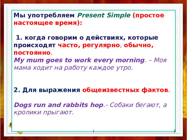 Мы употребляем Present Simple (простое настоящее время):   1. когда  говорим о действиях, которые происходят часто, регулярно , обычно, постоянно . My mum goes to work every morning . – Моя мама ходит на работу каждое утро. 2. Для выражения общеизвестных фактов . Dogs run and rabbits hop .- Собаки бегают, а кролики прыгают.    ) 