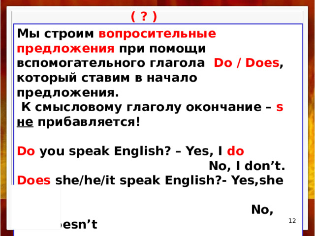( ? ) Мы строим вопросительные предложения при помощи вспомогательного глагола Do / Does , который ставим в начало предложения.  К смысловому глагoлу окончание – s  не прибавляется!  Do you speak English? – Yes, I do  No, I don’t. Does she/he/it speak English?- Yes,she does .  No, she doesn’t  /  