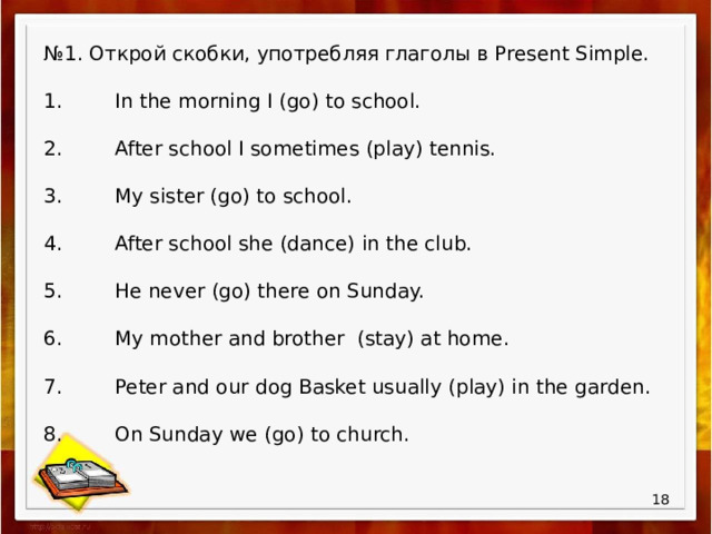 № 1. Открой скобки, употребляя глаголы в Present Simple. 1.  In the morning I (go) to school. 2.  After school I sometimes (play) tennis. 3.  My sister (go) to school. 4.  After school she (dance) in the club. 5.  He never (go) there on Sunday. 6.  My mother and brother (stay) at home. 7.  Peter and our dog Basket usually (play) in the garden. 8.  On Sunday we (go) to church.  