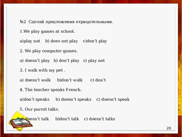 № 2 . Сделай предложения отрицательными. 1.We play games at school. a)play not b) does not play c)don’t play 2. We play computer games. a) doesn’t play b) don’t play c) play not 3. I walk with my pet . a) doesn’t walk b)don’t walk c) don’t 4. The teacher speaks French. a)don’t speaks b) doesn’t speaks c) doesn’t speak 5. Our parrot talks. a) doesn’t talk b)don’t talk c) doesn’t talks  