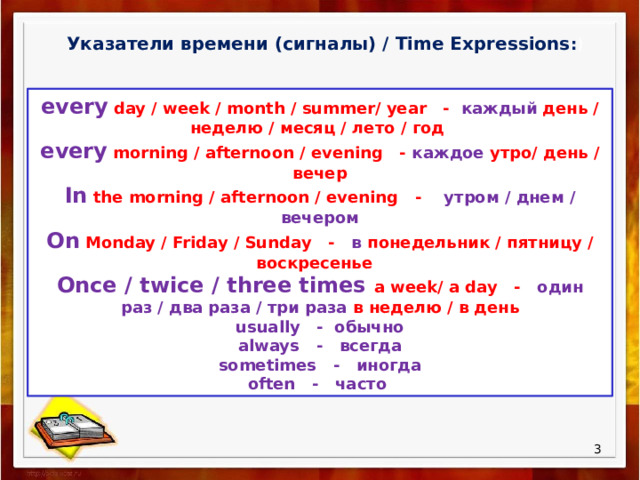 Указатели времени (сигналы) / Time Expressions : ) every day / week / month / summer/ year - каждый день / неделю / месяц / лето / год every morning / afternoon / evening - каждое утро/ день / вечер In the morning / afternoon / evening - утром / днем / вечером On Monday / Friday / Sunday - в понедельник / пятницу / воскресенье Once / twice / three times a week/ a day - один раз / два раза / три раза в неделю / в день usually - обычно always - всегда sometimes - иногда often - часто  