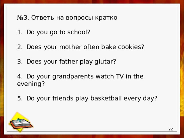 № 3. Ответь на вопросы кратко 1.  Do you go to school? 2.  Does your mother often bake cookies? 3.  Does your father play giutar? 4.  Do your grandparents watch TV in the evening? 5.  Do your friends play basketball every day?  