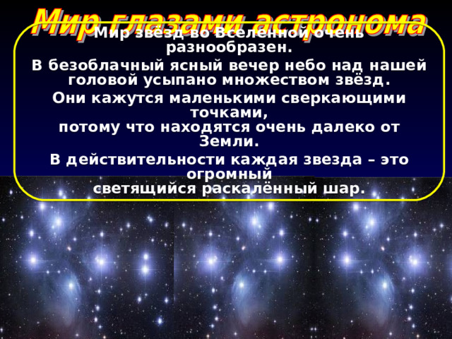 Мир звёзд во Вселенной очень разнообразен. В безоблачный ясный вечер небо над нашей головой усыпано множеством звёзд. Они кажутся маленькими сверкающими точками, потому что находятся очень далеко от Земли. В действительности каждая звезда – это огромный светящийся раскалённый шар.   
