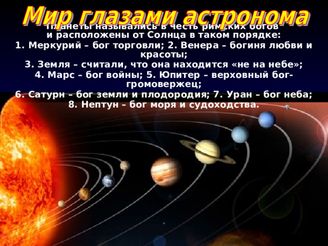 Планеты назывались в честь римских богов и расположены от Солнца в таком порядке: 1. Меркурий – бог торговли; 2. Венера – богиня любви и красоты; 3. Земля – считали, что она находится «не на небе»; 4. Марс – бог войны; 5. Юпитер – верховный бог-громовержец; 6. Сатурн – бог земли и плодородия; 7. Уран – бог неба; 8. Нептун – бог моря и судоходства. 