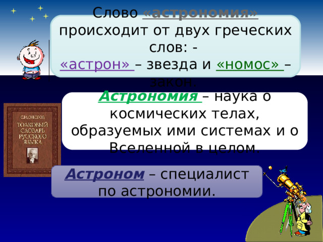 Слово «астрономия» происходит от двух греческих слов: - «астрон» – звезда и «номос» – закон. Астрономия – наука о космических телах, образуемых ими системах и о Вселенной в целом. Астроном – специалист по астрономии. 