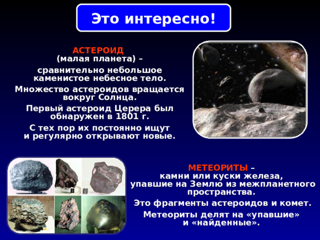 Это интересно! АСТЕРОИД  (малая планета) – сравнительно небольшое каменистое небесное тело. Множество астероидов вращается вокруг Солнца. Первый астероид Церера был обнаружен в 1801 г. С тех пор их постоянно ищут и регулярно открывают новые. МЕТЕОРИТЫ – камни или куски железа, упавшие на Землю из межпланетного пространства. Это фрагменты астероидов и комет. Метеориты делят на «упавшие» и «найденные». 