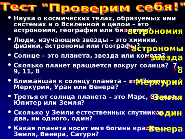 Наука о космических телах, образуемых ими  системах и о Вселенной в целом – это астрономия, география или биология? Люди, изучающие звезды – это химики, физики, астрономы или географы? Солнце – это планета, звезда или комета? Сколько планет вращается вокруг солнца? 7, 9, 11, 8 Ближайшая к солнцу планета – это Земля, Меркурий, Уран или Венера? Третья от солнца планета – это Марс, Венера, Юпитер или Земля? Сколько у Земли естественных спутников -  два, ни одного, один? Какая планета носит имя богини красоты - Земля, Венера, Сатурн? астрономия астрономы звезда 8 Меркурий Земля один Венера 