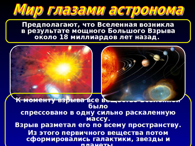 Предполагают, что Вселенная возникла в результате мощного Большого Взрыва около 18 миллиардов лет назад. К моменту взрыва все вещество Вселенной было спрессовано в одну сильно раскаленную массу. Взрыв разметал его по всему пространству. Из этого первичного вещества потом сформировались галактики, звезды и планеты. 