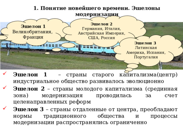 1. Понятие новейшего времени. Эшелоны модернизации Эшелон 2 Германия, Италия, Австрийская Империя, США, Россия Эшелон 1 Великобритания, Франция Эшелон 3 Латинская Америка, Испания, Португалия Эшелон 1 – страны старого капитализма(центр) индустриальное общество развивалось эволюционно Эшелон 2 – страны молодого капитализма (срединная зона) модернизация проводилась за счет целенаправленных реформ Эшелон 3 – страны отдаленные от центра, преобладают нормы традиционного общества и процессы модернизации распространялись ограниченно 