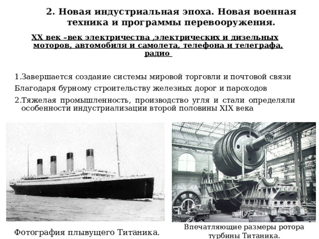 2. Новая индустриальная эпоха. Новая военная техника и программы перевооружения.  XX век –век электричества ,электрических и дизельных моторов, автомобиля и самолета, телефона и телеграфа, радио  1.Завершается создание системы мировой торговли и почтовой связи Благодаря бурному строительству железных дорог и пароходов 2.Тяжелая промышленность, производство угля и стали определяли особенности индустриализации второй половины XIX века Впечатляющие размеры ротора турбины Титаника.   Фотография плывущего Титаника. 