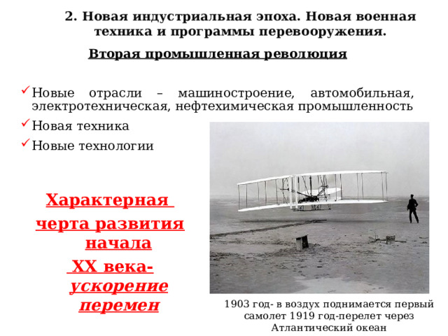2. Новая индустриальная эпоха. Новая военная техника и программы перевооружения.  Вторая промышленная революция  Новые отрасли – машиностроение, автомобильная, электротехническая, нефтехимическая промышленность Новая техника Новые технологии Характерная черта развития начала  XX века- ускорение перемен 1903 год- в воздух поднимается первый самолет 1919 год-перелет через Атлантический океан 