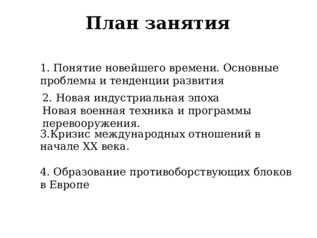 План занятия 1. Понятие новейшего времени. Основные проблемы и тенденции развития 2. Новая индустриальная эпоха Новая военная техника и программы перевооружения. 3.Кризис международных отношений в начале XX века. 4. Образование противоборствующих блоков в Европе  