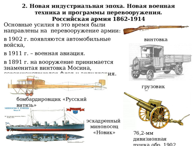 2. Новая индустриальная эпоха. Новая военная техника и программы перевооружения. Российская армия 1862-1914 Основные усилия в это время были направлены на перевооружение армии: в 1902 г. появляются автомобильные войска, в 1911 г. – военная авиация. в 1891 г. на вооружение принимается знаменитая винтовка Мосина, совершенствуются флот и артиллерия. винтовка Мосина грузовик «Бенц» бомбардировщик «Русский витязь» эскадренный миноносец «Новик» 76,2-мм дивизионная пушка обр. 1902 г. 