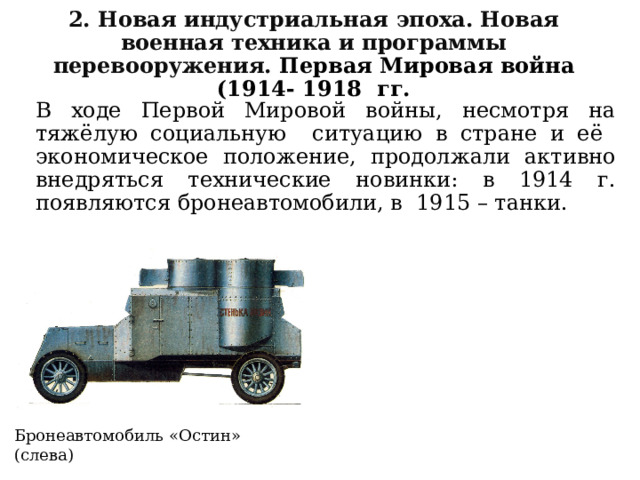 2. Новая индустриальная эпоха. Новая военная техника и программы перевооружения. Первая Мировая война (1914- 1918 гг. В ходе Первой Мировой войны, несмотря на тяжёлую социальную ситуацию в стране и её экономическое положение, продолжали активно внедряться технические новинки: в 1914 г. появляются бронеавтомобили, в 1915 – танки. Бронеавтомобиль «Остин» (слева) 