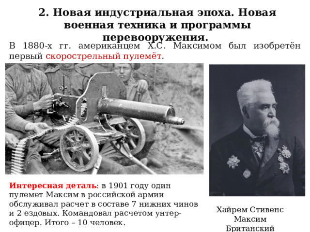 2. Новая индустриальная эпоха. Новая военная техника и программы перевооружения. В 1880-х гг. американцем X.С. Максимом был изобретён первый скорострельный пулемёт . Интересная деталь : в 1901 году один пулемет Максим в российской армии обслуживал расчет в составе 7 нижних чинов и 2 ездовых. Командовал расчетом унтер-офицер. Итого – 10 человек. Хайрем Стивенс Максим Британский изобретатель 