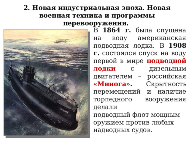 2. Новая индустриальная эпоха. Новая военная техника и программы перевооружения. В 1864 г. была спущена на воду американская подводная лодка. В 1908 г. состоялся спуск на воду первой в мире подводной лодки с дизельным двигателем – российская «Минога» .  Скрытность перемещений и наличие торпедного вооружения делали подводный флот мощным оружием против любых надводных судов. 