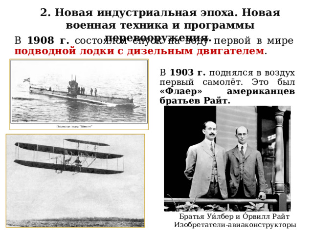 2. Новая индустриальная эпоха. Новая военная техника и программы перевооружения. В 1908 г. состоялся спуск на воду первой в мире подводной лодки с дизельным двигателем . В 1903 г. поднялся в воздух первый самолёт. Это был «Флаер» американцев братьев Райт. Братья Уи́лбер и О́рвилл Райт Изобретатели-авиаконструкторы 