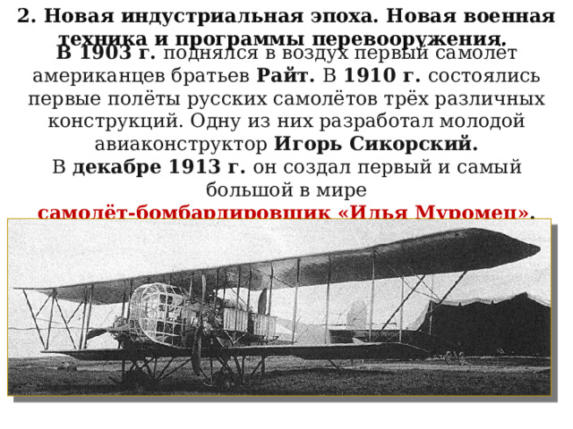 2. Новая индустриальная эпоха. Новая военная техника и программы перевооружения. В 1903 г. поднялся в воздух первый самолёт американцев братьев Райт. В 1910 г. состоялись первые полёты русских самолётов трёх различных конструкций. Одну из них разработал молодой авиаконструктор Игорь Сикорский. В декабре 1913 г. он создал первый и самый большой в мире самолёт-бомбардировщик «Илья Муромец» . 