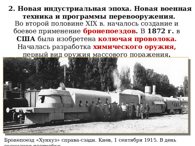 2. Новая индустриальная эпоха. Новая военная техника и программы перевооружения. Во второй половине XIX в. началось создание и боевое применение  бронепоездов . В 1872 г. в США была изобретена колючая проволока. Началась разработка химического оружия, первый вид оружия массового поражения . Бронепоезд «Хунхуз» справа-сзади. Киев, 1 сентября 1915. В день окончания постройки 