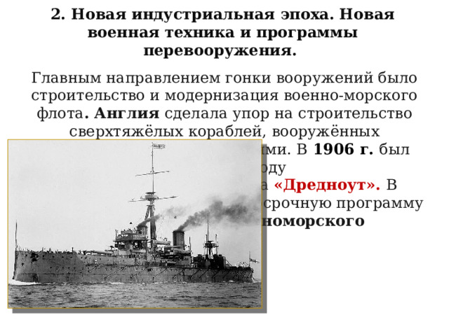 2. Новая индустриальная эпоха. Новая военная техника и программы перевооружения. Главным направлением гонки вооружений было строительство и модернизация военно-морского флота . Англия сделала упор на строительство сверхтяжёлых кораблей, вооружённых крупнокалиберными орудиями. В  1906 г. был спущен на воду английский линкор нового типа «Дредноут». В 1912 г. Россия приняла долгосрочную программу усиления Балтийского и Черноморского флотов. 