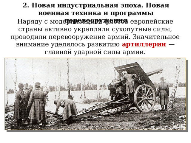 2. Новая индустриальная эпоха. Новая военная техника и программы перевооружения Наряду с модернизацией флотов европейские страны активно укрепляли сухопутные силы, проводили перевооружение армий. Значительное внимание уделялось развитию  артиллерии — главной ударной силы армии. 