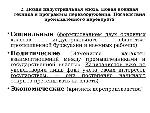 2. Новая индустриальная эпоха. Новая военная техника и программы перевооружения. Последствия промышленного переворота Социальные  ( формированием двух основных классов индустриального общества : промышленной буржуазии и наемных рабочих) Политические  (Изменился характер взаимоотношений между промышленниками и государственной властью. Капиталистов уже не удовлетворял лишь факт учета своих интересов государством, — они постепенно начинают открыто претендовать на власть) Экономические (кризисы перепроизводства)  
