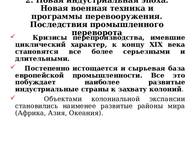 2. Новая индустриальная эпоха. Новая военная техника и программы перевооружения. Последствия промышленного переворота  Кризисы перепроизводства, имевшие циклический характер, к концу XIX века становятся все более серьезными и длительными.   Постепенно истощается и сырьевая база европейской промышленности. Все это побуждает наиболее развитые индустриальные страны к захвату колоний .  Объектами колониальной экспансии становились наименее развитые районы мира (Африка, Азия, Океания). 