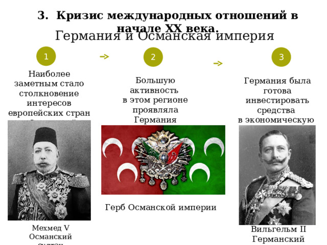 3. Кризис международных отношений в начале XX века. Германия и Османская империя 1 2 3 Наиболее заметным стало столкновение интересов европейских стран в Османской империи Большую активность в этом регионе проявляла Германия Германия была готова инвестировать средства в экономическую и политическую модернизацию Турции Герб Османской империи Мехмед V Османский султан Вильгельм II Германский император 37 
