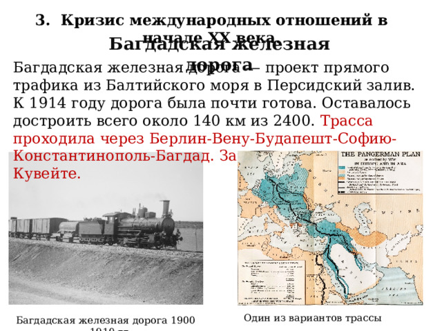 3. Кризис международных отношений в начале XX века. Багдадская железная дорога Багдадская железная дорога — проект прямого трафика из Балтийского моря в Персидский залив. К 1914 году дорога была почти готова. Оставалось достроить всего около 140 км из 2400. Трасса проходила через Берлин-Вену-Будапешт-Софию-Константинополь-Багдад. Заканчивалась она в Кувейте. Один из вариантов трассы Багдадская железная дорога 1900—1910 гг. 37 