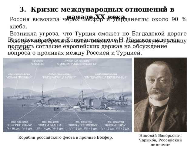 3. Кризис международных отношений в начале XX века. Россия вывозила через Босфор и Дарданеллы около 90 % хлеба. Возникла угроза, что Турция сможет по Багдадской дороге быстро перебросить свои войска на кавказскую границу России. Российский посол в Константинополе Н. Чарыков надеялся получить согласие европейских держав на обсуждение вопроса о проливах между Россией и Турцией. Никола́й Вале́рьевич Чарыко́в, Российский дипломат Корабли российского флота в проливе Босфор. 47 
