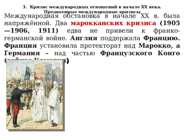 3. Кризис международных отношений в начале XX века. Предвоенные международные кризисы Международная обстановка в начале XX в. была напряжённой. Два марокканских кризиса (1905—1906, 1911) едва не привели к франко-германской войне. Англия поддержала Францию. Франция установила протекторат над Марокко, а Германия – над частью Французского Конго (сейчас Камерун ) 