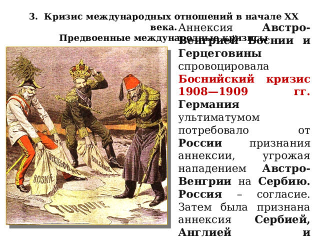 3. Кризис международных отношений в начале XX века. Предвоенные международные кризисы Аннексия Австро-Венгрией Боснии и Герцеговины спровоцировала Боснийский кризис 1908—1909 гг. Германия ультиматумом потребовало от России признания аннексии, угрожая нападением Австро-Венгрии на Сербию.  Россия – согласие. Затем была признана аннексия Сербией, Англией и Францией. 