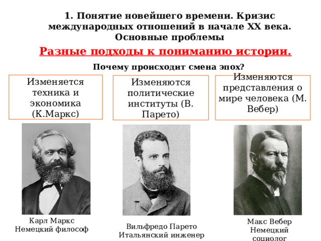 1. Понятие новейшего времени. Кризис международных отношений в начале XX века. Основные проблемы Разные подходы к пониманию истории. Почему происходит смена эпох?  Изменяется техника и экономика (К.Маркс) Изменяются политические институты (В. Парето) Изменяются представления о мире человека (М. Вебер)   Карл Маркс Немецкий философ Макс Вебер Немецкий социолог Вильфредо Парето Итальянский инженер 