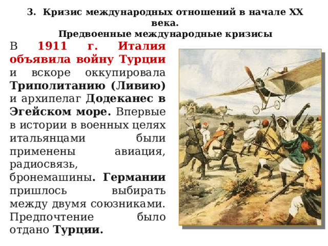 3. Кризис международных отношений в начале XX века. Предвоенные международные кризисы В  1911 г. Италия объявила войну Турции и вскоре оккупировала Триполитанию (Ливию) и архипелаг Додеканес в Эгейском море. Впервые в истории в военных целях итальянцами были применены авиация, радиосвязь, бронемашины . Германии пришлось выбирать между двумя союзниками. Предпочтение было отдано Турции. 