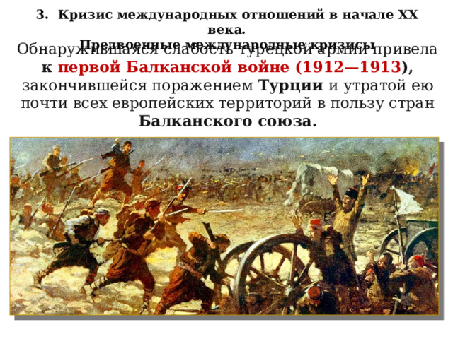 3. Кризис международных отношений в начале XX века. Предвоенные международные кризисы Обнаружившаяся слабость турецкой армии привела к первой Балканской войне (1912—1913 ), закончившейся поражением Турции и утратой ею почти всех европейских территорий в пользу стран Балканского союза. 