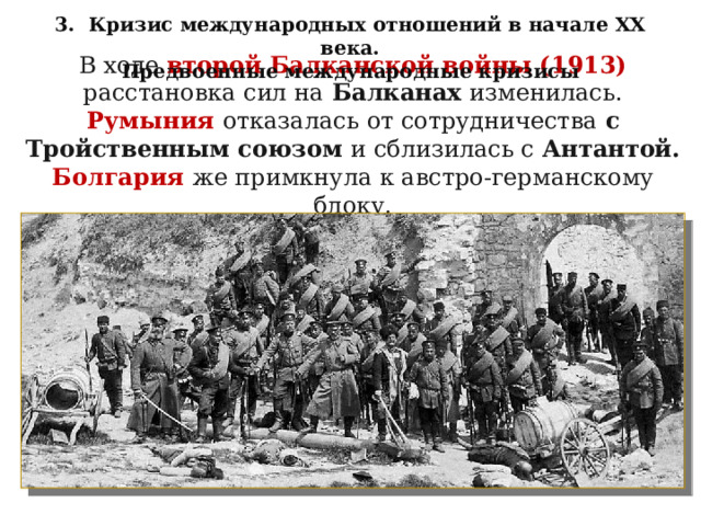 3. Кризис международных отношений в начале XX века. Предвоенные международные кризисы В ходе второй Балканской войны (1913) расстановка сил на Балканах изменилась.  Румыния  отказалась от сотрудничества с Тройственным союзом и сблизилась с Антантой. Болгария  же примкнула к австро-германскому блоку. 