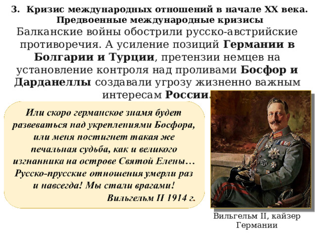 3. Кризис международных отношений в начале XX века. Предвоенные международные кризисы Балканские войны обострили русско-австрийские противоречия. А усиление позиций Германии в Болгарии и Турции , претензии немцев на установление контроля над проливами Босфор и Дарданеллы создавали угрозу жизненно важным интересам России. Вильгельм II , кайзер  Германии 
