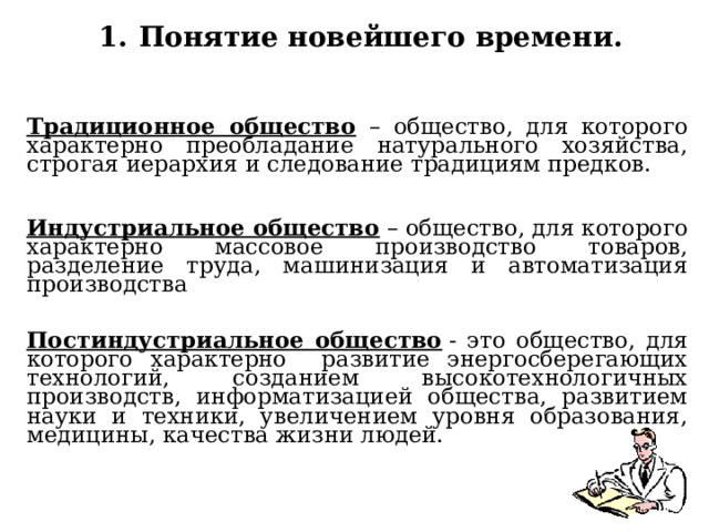 Понятие новейшего времени. Традиционное общество – общество, для которого характерно преобладание натурального хозяйства, строгая иерархия и следование традициям предков. Индустриальное общество – общество, для которого характерно массовое производство товаров, разделение труда, машинизация и автоматизация производства Постиндустриальное общество  - это общество, для которого характерно развитие энергосберегающих технологий, созданием высокотехнологичных производств, информатизацией общества, развитием науки и техники, увеличением уровня образования, медицины, качества жизни людей. 