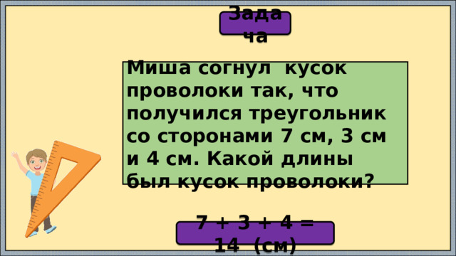 Задача Миша согнул кусок проволоки так, что получился треугольник со сторонами 7 см, 3 см и 4 см. Какой длины был кусок проволоки? 7 + 3 + 4 = 14 (см) 