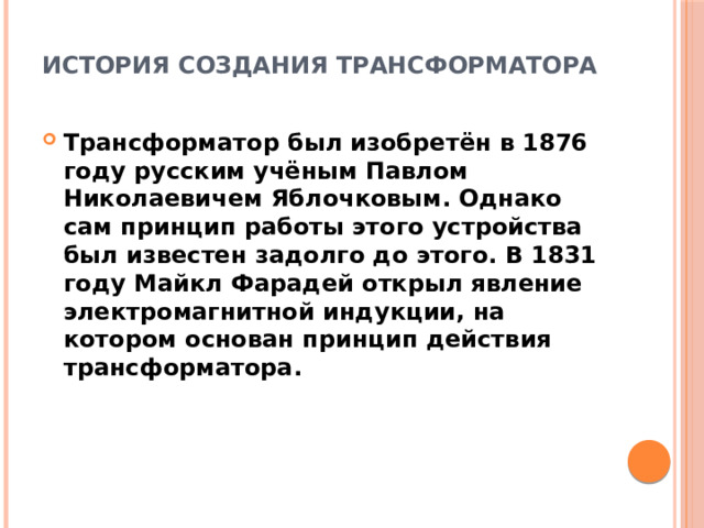 История создания трансформатора   Трансформатор был изобретён в 1876 году русским учёным Павлом Николаевичем Яблочковым. Однако сам принцип работы этого устройства был известен задолго до этого. В 1831 году Майкл Фарадей открыл явление электромагнитной индукции, на котором основан принцип действия трансформатора. 
