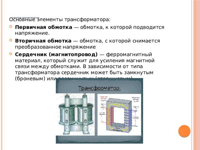     Строение трансформатора   Основные элементы трансформатора: Первичная обмотка — обмотка, к которой подводится напряжение. Вторичная обмотка — обмотка, с которой снимается преобразованное напряжение Сердечник (магнитопровод) — ферромагнитный материал, который служит для усиления магнитной связи между обмотками. В зависимости от типа трансформатора сердечник может быть замкнутым (броневым) или разомкнутым (стержневым). 